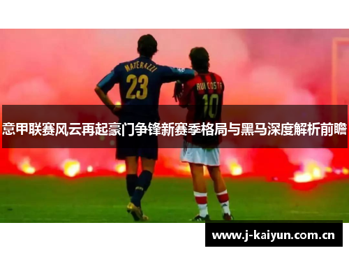 意甲联赛风云再起豪门争锋新赛季格局与黑马深度解析前瞻 意甲联赛风云再起豪门争锋新赛季格局与黑马深度解析前瞻
